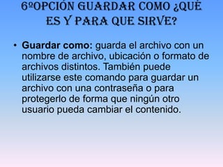 6ºOpción guardar como ¿Qué
     es y para que sirve?
• Guardar como: guarda el archivo con un
  nombre de archivo, ubicación o formato de
  archivos distintos. También puede
  utilizarse este comando para guardar un
  archivo con una contraseña o para
  protegerlo de forma que ningún otro
  usuario pueda cambiar el contenido.
 