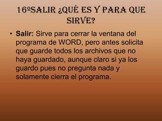 16ºSalir ¿Qué es y para que
             sirve?
• Salir: Sirve para cerrar la ventana del
  programa de WORD, pero antes solicita
  que guarde todos los archivos que no
  haya guardado, aunque claro si ya los
  guardo pues no pregunta nada y
  solamente cierra el programa.
 