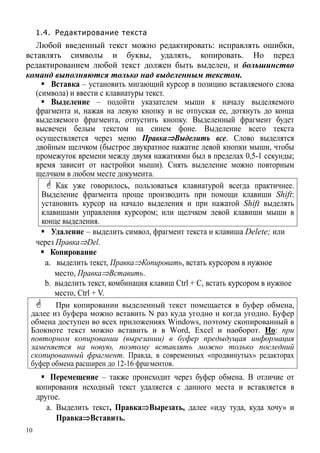 10
1.4. Редактирование текста
Любой введенный текст можно редактировать: исправлять ошибки,
вставлять символы и буквы, удалять, копировать. Но перед
редактированием любой текст должен быть выделен, и большинство
команд выполняются только над выделенным текстом.
Вставка – установить мигающий курсор в позицию вставляемого слова
(символа) и ввести с клавиатуры текст.
Выделение – подойти указателем мыши к началу выделяемого
фрагмента и, нажав на левую кнопку и не отпуская ее, дотянуть до конца
выделяемого фрагмента, отпустить кнопку. Выделенный фрагмент будет
высвечен белым текстом на синем фоне. Выделение всего текста
осуществляется через меню Правка⇒Выделить все. Слово выделятся
двойным щелчком (быстрое двукратное нажатие левой кнопки мыши, чтобы
промежуток времени между двумя нажатиями был в пределах 0,5-1 секунды;
время зависит от настройки мыши). Снять выделение можно повторным
щелчком в любом месте документа.
Как уже говорилось, пользоваться клавиатурой всегда практичнее.
Выделение фрагмента проще производить при помощи клавиши Shift:
установить курсор на начало выделения и при нажатой Shift выделять
клавишами управления курсором; или щелчком левой клавиши мыши в
конце выделения.
Удаление – выделить символ, фрагмент текста и клавиша Delete; или
через Правка⇒Del.
Копирование
a. выделить текст, Правка⇒Копировать, встать курсором в нужное
место, Правка⇒Вставить.
b. выделить текст, комбинация клавиш Ctrl + C, встать курсором в нужное
место, Ctrl + V.
При копировании выделенный текст помещается в буфер обмена,
далее из буфера можно вставить N раз куда угодно и когда угодно. Буфер
обмена доступен во всех приложениях Windows, поэтому скопированный в
Блокноте текст можно вставить и в Word, Excel и наоборот. Но: при
повторном копировании (вырезании) в буфер предыдущая информация
заменяется на новую, поэтому вставлять можно только последний
скопированный фрагмент. Правда, в современных «продвинутых» редакторах
буфер обмена расширен до 12-16 фрагментов.
Перемещение – также происходит через буфер обмена. В отличие от
копирования исходный текст удаляется с данного места и вставляется в
дру его .
a. Выделить текст, Правка⇒Вырезать, далее «иду туда, куда хочу» и
Правка⇒Вставить.
 
