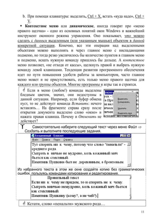 b. При помощи клавиатуры: выделить, Ctrl + X, встать «куда надо», Ctrl +
V.
Контекстное меню или динамическое, иногда говорят про «меню
правого щелчка» - одно из основных понятий окон Windows и важнейший
инструмент оконного режима управления. Оно показывает, что можно
сделать с данным выделенным (или указанным мышью) объектом в данной
конкретной ситуации. Конечно, все эти операции над выделенными
объектами можно выполнять и через главное меню с ниспадающими
подменю, но тогда резко увеличилось бы количество пунктов в главном меню
и подменю, искать нужную команду пришлось бы дольше. А контекстное
меню позволяет, «не отходя от кассы», щелкнуть правой и выбрать нужную
команду левой клавишами. Тенденция развития программного обеспечения
идет по пути повышения удобств работы за компьютером, часто главное
меню может и не присутствовать, есть только меню правого щелчка для
каждого или группы объектов. Многие программы и игры так и строятся.
Если в меню (любом!) команды выделены
бледным цветом, значит, они недоступны в
данной ситуации. Например, если буфер обмена
пуст, то не действует команда Вставить: нечего
вставлять… На фрагменте справа сразу после
открытия документа выделено слово «окно» и
нажата правая клавиша. Почему и Отменить не
действует?
Самостоятельно наберите следующий текст через меню Файл ⇒
Создать и выполните последующие задания.
Из набранного текста в этом же окне создайте копию без грамматических
ошибок, пользуясь командами копирования и редактирования.
Кстати, слово «пенальти» мужского рода…
11
 