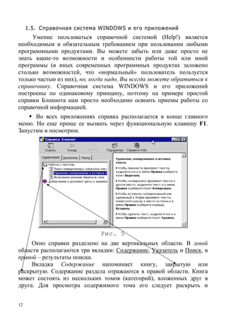12
1.5. Справочная система WINDOWS и его приложений
Умение пользоваться справочной системой (Help!) является
необходимым и обязательным требованием при пользовании любыми
программными продуктами. Вы можете забыть или даже просто не
знать какие-то возможности и особенности работы той или иной
программы (в иных современных программных продуктах заложено
столько возможностей, что «нормальный» пользователь пользуется
только частью из них), но, когда надо, Вы всегда можете обратиться к
справочнику. Справочная система WINDOWS и его приложений
построены по одинаковому принципу, поэтому на примере простой
справки Блокнота нам просто необходимо освоить приемы работы со
справочной информацией.
Во всех приложениях справка располагается в конце главного
меню. Но еще проще ее вызвать через функциональную клавишу F1.
Запустим и посмотрим.
Рис. 5
Окно справки разделено на две вертикальных области. В левой
области располагаются три вкладки: Содержание, Указатель и Поиск, в
правой – результаты поиска.
Вкладка Содержание напоминает книгу, закрытую или
раскрытую. Содержание раздела отражаются в правой области. Книга
может состоять из нескольких томов (категорий), вложенных друг в
друга. Для просмотра содержимого тома его следует раскрыть и
 