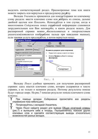 выделить соответствующий раздел. Просмотренные тома или книги
можете закрыть или вернуться к предыдущему разделу.
Вкладка Указатель применятся для поиска справки по ключевому
слову раздела: ввести ключевое слово или выбрать из списка, дальше
двойной щелчок или Показать. Используется в том случае, когда в
многотомном Содержании поиск справочной информации становится
затруднительным или Вам неизвестно, в каком разделе искать. Для
расширенной справки можно воспользоваться и гипертекстовым
указателем(появляется изображение пальца при наведении мышью),
если таковая услуга предлагается, а потом вернуться назад.
Гипертекст
Рис. 6
Вкладку Поиск удобнее применять для получения расширенной
справки: здесь ищется ключевое слово, которое содержится в тексте
справки, а не только в названии раздела. Поэтому результаты поиска
будут гораздо шире. На рис.7 показан результат поиска ключевого слова
вставка.
При помощи вкладки Содержание пролистайте все разделы
справки(они пока небольшие).
Потренируйтесь с вкладкой Указатель
Через Поиск найдите раздел для вывода Общих сочетаний клавиш
(рис.7) и выпишите себе в тетрадь. Поупражняйтесь поиском других
ключевых слов и сделайте соответствующие выводы относительно
возможностей разных вкладок.
13
 