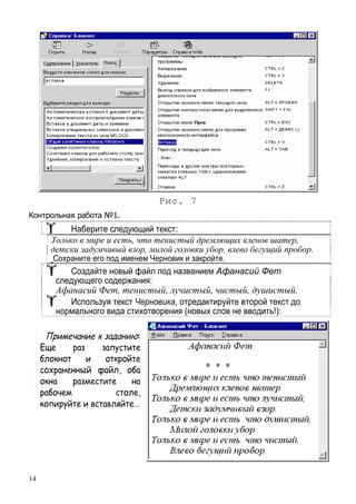 14
Рис. 7
Контрольная работа №1.
Наберите следующий текст:
Только в мире и есть, что тенистый дремлющих кленов шатер,
детски задумчивый взор, милой головки убор, влево бегущий пробор.
Сохраните его под именем Черновик и закройте.
Создайте новый файл под названием Афанасий Фет
следующего содержания:
Афанасий Фет, тенистый, лучистый, чистый, душистый.
Используя текст Черновика, отредактируйте второй текст до
нормального вида стихотворения (новых слов не вводить!):
Примечание к заданию:
Еще раз запустите
блокнот и откройте
сохраненный файл, оба
окна разместите на
рабочем столе,
копируйте и вставляйте…
 