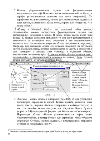 16
3. Панель форматирования служит для форматирования
выделенного текста(в Блокноте таких возможностей не было, а
шрифт устанавливался целиком для всего документа). Со
шрифтами мы уже знакомы, теперь есть возможность задавать и
цвет текста, выравнивать абзац влево, вправо или по центру. Что
такое абзац?
Абзац в Microsoft Word — это отдельный набор данных,
отличающийся своими параметрами форматирования, такими как
выравнивание, интервалы и стили. В конце абзаца всегда стоит знак
абзаца6
. К абзацам документа применяют то или иное форматирование в
зависимости от назначения этого документа и его предполагаемого
внешнего вида. Часто в одном документе абзацы оформляются по-разному.
Например, при написании отчета его название помещают на титульном
листе в отдельном абзаце, который выравнивается по центру, а имя автора и
дату помещают у нижнего края страницы в отдельных абзацах,
выровненных по правому краю. А для нас сейчас абзацем является текст,
начинающийся и заканчивающийся нажатием на клавишу Enter. Первый
абзац в документе – от начала до первого Enter.
Рис. 9
4. Линейка – очень важный инструмент(см.Рис. 9) для установки
параметров страницы и полей. Белым цветом выделена зона
ввода текста, ширина обычно измеряется в сантиметрах(см) и
мм. На линейке видны отступы для текущего абзаца бумаги
формата А4(стандартный формат для большинства принтеров).
Параметры абзаца обычно устанавливаются через меню
Формат⇒Абзац, а размер бумаги или страницы - Файл⇒Макет
страницы. Отступы можно задавать и перемещением маркеров
отступа на линейке(см.Рис. 9).
Передвигает и
отступ первой
строки
Только
себя
Границы текста по ширине в см
Правый отступ
для бумаги А4
=30 мм, левый
тоже =30 мм, но
он не виден.
Ширина формата
А4 = 21см
6
Увидим в платных текстовых процессорах от Office 97 и выше, но чуть позже
 