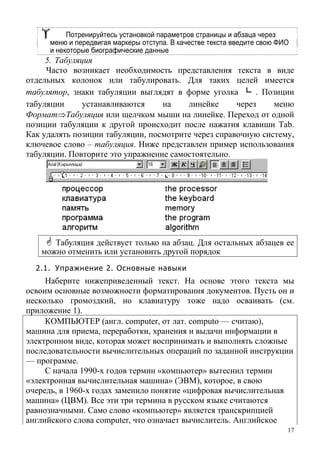 Потренируйтесь установкой параметров страницы и абзаца через
меню и передвигая маркеры отступа. В качестве текста введите свою ФИО
и некоторые биографические данные
5. Табуляция
Часто возникает необходимость представления текста в виде
отдельных колонок или табулировать. Для таких целей имеется
табулятор, знаки табуляции выглядят в форме уголка └ . Позиции
табуляции устанавливаются на линейке через меню
Формат⇒Табуляция или щелчком мыши на линейке. Переход от одной
позиции табуляции к другой происходит после нажатия клавиши Tab.
Как удалять позиции табуляции, посмотрите через справочную систему,
ключевое слово – табуляция. Ниже представлен пример использования
табуляции. Повторите это упражнение самостоятельно.
Табуляция действует только на абзац. Для остальных абзацев ее
можно отменить или установить другой порядок
2.1. Упражнение 2. Основные навыки
Наберите нижеприведенный текст. На основе этого текста мы
освоим основные возможности форматирования документов. Пусть он и
несколько громоздкий, но клавиатуру тоже надо осваивать (см.
приложение 1).
КОМПЬЮТЕР (англ. computer, от лат. computo — считаю),
машина для приема, переработки, хранения и выдачи информации в
электронном виде, которая может воспринимать и выполнять сложные
последовательности вычислительных операций по заданной инструкции
— программе.
С начала 1990-х годов термин «компьютер» вытеснил термин
«электронная вычислительная машина» (ЭВМ), которое, в свою
очередь, в 1960-х годах заменило понятие «цифровая вычислительная
машина» (ЦВМ). Все эти три термина в русском языке считаются
равнозначными. Само слово «компьютер» является транскрипцией
английского слова computer, что означает вычислитель. Английское
17
 