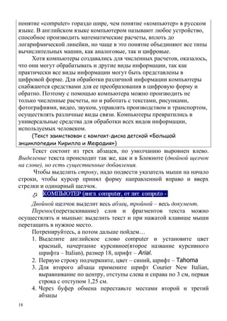 18
понятие «computer» гораздо шире, чем понятие «компьютер» в русском
языке. В английском языке компьютером называют любое устройство,
способное производить математические расчеты, вплоть до
логарифмической линейки, но чаще в это понятие объединяют все типы
вычислительных машин, как аналоговые, так и цифровые.
Хотя компьютеры создавались для численных расчетов, оказалось,
что они могут обрабатывать и другие виды информации, так как
практически все виды информации могут быть представлены в
цифровой форме. Для обработки различной информации компьютеры
снабжаются средствами для ее преобразования в цифровую форму и
обратно. Поэтому с помощью компьютера можно производить не
только численные расчеты, но и работать с текстами, рисунками,
фотографиями, видео, звуком, управлять производством и транспортом,
осуществлять различные виды связи. Компьютеры превратились в
универсальные средства для обработки всех видов информации,
используемых человеком.
(Текст заимствован с компакт-диска детской «Большой
энциклопедии Кирилла и Мефодия»)
Текст состоит из трех абзацев, по умолчанию выровнен влево.
Выделение текста происходит так же, как и в Блокноте (двойной щелчок
на слове), но есть существенные добавления.
Чтобы выделить строку, надо подвести указатель мыши на начало
строки, чтобы курсор принял форму направленной вправо и вверх
стрелки и одинарный щелчок.
Двойной щелчок выделит весь абзац, тройной – весь документ.
Перенос(перетаскивание) слов и фрагментов текста можно
осуществлять и мышью: выделить текст и при нажатой клавише мыши
перетащить в нужное место.
Потренируйтесь, а потом дальше пойдем…
1. Выделите английское слово computer и установите цвет
красный, начертание курсивное(второе название курсивного
шрифта – Italian), размер 18, шрифт – Arial.
2. Первую строку подчеркните, цвет – синий, шрифт – Tahoma
3. Для второго абзаца примените шрифт Courier New Italian,
выравнивание по центру, отступы слева и справа по 3 см, первая
строка с отступом 1,25 см.
4. Через буфер обмена переставьте местами второй и третий
абзацы
 