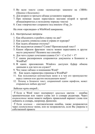 19
5. Во всем тексте слово «компьютер» замените на «ЭВМ»
(Правка⇒Заменить)
6. Для второго и третьего абзаца установите маркеры
7. При помощи мыши переставьте местами второй и третий
абзацы(вернитесь к исходному порядку текста)
8. Свое «творчество» сохраните под именем «Упр_2»
На этом «прелюдия» к WinWord завершена.
2.2. Контрольные вопросы
1. Как объединить и разбить строку на две?
2. Как удалить символы слева и справа от курсора?
3. Как задать абзацные отступы?
4. Как выделяется символ? Слово? Произвольный текст?
5. Каким образом фрагмент текста можно переставить в другое
место документа? Назовите все способы
6. Для чего служат сочетания клавиш Ctrl + C и Ctrl + V?
7. С каким расширением сохраняются документы в Блокноте и
WordPad?
8. В каких приложениях Windows доступен буфер обмена
данными и для чего он служит?
9. Что такое «абзац» в понимании Word?
10. Как задать параметры страницы в WordPad?
11. Как пользоваться контекстным меню и в чем его преимущество
перед главным или другим ниспадающим меню?
12. Почему в Блокноте текст, сохраненный одним шрифтом, может
открываться любым другим?
Забегая чуть вперед…
Если в Word текст подчеркнут красным цветом – ошибка
грамматическая или такого слова нет в словаре редактора. Через
контекстное меню можете выбрать правильный вариант слова или
добавить в словарь, например, фамилию.
Если зеленым – синтаксическая ошибка, также исправляется
через контекстное меню, или не исправляется, если Вы уверены в
собственной правоте
 