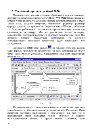 20
3. Текстовый процессор Word 2000
Мощным средством для создания, обработки и верстки текстовых
документов является составная часть Office – WinWord (общее название
версий Word). Включает в себя возможности программирования в среде
Visual Basic, создания макросов, графический редактор, редактор
формул, средство для графических эффектов текста WordArt, таблицы и
т.д. Более подробно можно ознакомиться через справочную систему или
специальную литературу. Мы же рассмотрим только основные
возможности, которыми пользуется обычный пользователь. Если Вы
поэтапно прошли предыдущие упражнения, то освоение
«тяжеловесного» текстового процессора будет происходить без
затруднений.
Запускается Word через ярлык на рабочем столе или панели
задач (ярлык присутствует практически на всех компьютерах), иначе
через меню Пуск⇒Программы. Стандартный вид окна представлен
ниже на Рис. 10.
Стандартная
Другие
кнопки
Форматирования
Рисования
Строка
состояния
Вид
Рис. 10
По умолчанию под главным меню выводятся панели инструментов
Стандартная и Форматирование, а внизу панель Рисование. Окно
редактора построено рационально и прагматично, т.е. так, что в
ниспадающих меню выводятся только основные и недавно
использовавшиеся кнопки, а другие кнопки выводятся, если
 