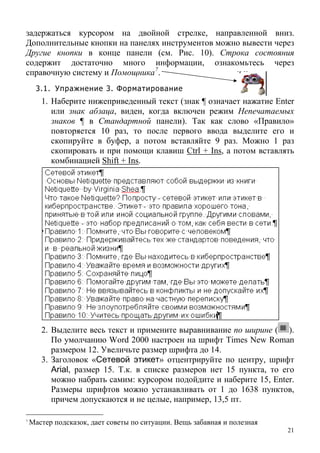 задержаться курсором на двойной стрелке, направленной вниз.
Дополнительные кнопки на панелях инструментов можно вывести через
Другие кнопки в конце панели (см. Рис. 10). Строка состояния
содержит достаточно много информации, ознакомьтесь через
справочную систему и Помощника7
.
3.1. Упражнение 3. Форматирование
1. Наберите нижеприведенный текст (знак ¶ означает нажатие Enter
или знак абзаца, виден, когда включен режим Непечатаемых
знаков ¶ в Стандартной панели). Так как слово «Правило»
повторяется 10 раз, то после первого ввода выделите его и
скопируйте в буфер, а потом вставляйте 9 раз. Можно 1 раз
скопировать и при помощи клавиш Ctrl + Ins, а потом вставлять
комбинацией Shift + Ins.
2. Выделите весь текст и примените выравнивание по ширине ( ).
По умолчанию Word 2000 настроен на шрифт Times New Roman
размером 12. Увеличьте размер шрифта до 14.
3. Заголовок «Сетевой этикет» отцентрируйте по центру, шрифт
Arial, размер 15. Т.к. в списке размеров нет 15 пункта, то его
можно набрать самим: курсором подойдите и наберите 15, Enter.
Размеры шрифтов можно устанавливать от 1 до 1638 пунктов,
причем допускаются и не целые, например, 13,5 пт.
21
7
Мастер подсказок, дает советы по ситуации. Вещь забавная и полезная
 