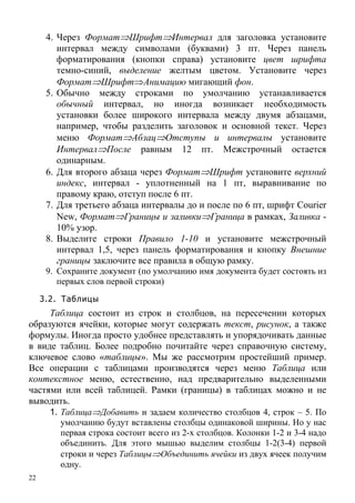 22
4. Через Формат⇒Шрифт⇒Интервал для заголовка установите
интервал между символами (буквами) 3 пт. Через панель
форматирования (кнопки справа) установите цвет шрифта
темно-синий, выделение желтым цветом. Установите через
Формат⇒Шрифт⇒Анимацию мигающий фон.
5. Обычно между строками по умолчанию устанавливается
обычный интервал, но иногда возникает необходимость
установки более широкого интервала между двумя абзацами,
например, чтобы разделить заголовок и основной текст. Через
меню Формат⇒Абзац⇒Отступы и интервалы установите
Интервал⇒После равным 12 пт. Межстрочный остается
одинарным.
6. Для второго абзаца через Формат⇒Шрифт установите верхний
индекс, интервал - уплотненный на 1 пт, выравнивание по
правому краю, отступ после 6 пт.
7. Для третьего абзаца интервалы до и после по 6 пт, шрифт Courier
New, Формат⇒Границы и заливки⇒Граница в рамках, Заливка -
10% узор.
8. Выделите строки Правило 1-10 и установите межстрочный
интервал 1,5, через панель форматирования и кнопку Внешние
границы заключите все правила в общую рамку.
9. Сохраните документ (по умолчанию имя документа будет состоять из
первых слов первой строки)
3.2. Таблицы
Таблица состоит из строк и столбцов, на пересечении которых
образуются ячейки, которые могут содержать текст, рисунок, а также
формулы. Иногда просто удобнее представлять и упорядочивать данные
в виде таблиц. Более подробно почитайте через справочную систему,
ключевое слово «таблицы». Мы же рассмотрим простейший пример.
Все операции с таблицами производятся через меню Таблица или
контекстное меню, естественно, над предварительно выделенными
частями или всей таблицей. Рамки (границы) в таблицах можно и не
выводить.
1. Таблица⇒Добавить и задаем количество столбцов 4, строк – 5. По
умолчанию будут вставлены столбцы одинаковой ширины. Но у нас
первая строка состоит всего из 2-х столбцов. Колонки 1-2 и 3-4 надо
объединить. Для этого мышью выделим столбцы 1-2(3-4) первой
строки и через Таблицы⇒Объединить ячейки из двух ячеек получим
одну.
 