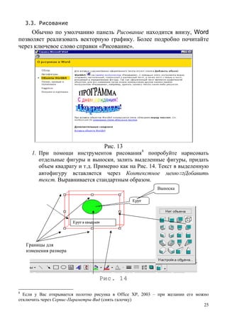 3.3. Рисование
Обычно по умолчанию панель Рисование находится внизу, Word
позволяет реализовать векторную графику. Более подробно почитайте
через ключевое слово справки «Рисование».
Рис. 13
1. При помощи инструментов рисования8
попробуйте нарисовать
отдельные фигуры и выноски, залить выделенные фигуры, придать
объем квадрату и т.д. Примерно как на Рис. 14. Текст в выделенную
автофигуру вставляется через Контекстное меню⇒Добавить
текст. Выравнивается стандартным образом.
Выноска
Границы для
изменения размера
Рис. 14
25
8
Если у Вас открывается полотно рисунка в Office XP, 2003 – при желании его можно
отключить через Сервис-Параметры-Вид (снять галочку)
 