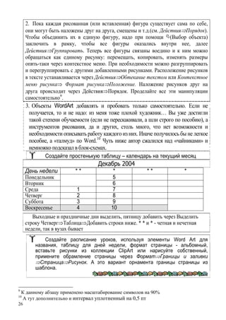 26
2. Пока каждая рисованная (или вставленная) фигура существует сама по себе,
они могут быть наложены друг на друга, смещены и т.д.(см. Действия⇒Порядок).
Чтобы объединить их в единую фигуру, надо при помощи (Выбор объекта)
заключить в рамку, чтобы все фигуры оказались внутри нее, далее
Действия⇒Группировать. Теперь все фигуры связаны воедино и к ним можно
обращаться как единому рисунку: перемещать, копировать, изменять размеры
опять-таки через контекстное меню. При необходимости можно разгруппировать
и перегруппировать с другими добавленными рисунками. Расположение рисунков
в тексте устанавливается через Действия⇒Обтекание текстом или Контекстное
меню рисунка⇒ Формат рисунка⇒Положение. Наложение рисунков друг на
друга происходит через Действия⇒Порядок. Проделайте все эти манипуляции
самостоятельно9
.
3. Объекты WordArt добавлять и пробовать только самостоятельно. Если не
получается, то и не надо: из меня тоже плохой художник… Вы уже достигли
такой степени обучаемости (если не перескакивали, а шли строго по пособию), а
инструментов рисования, да и других, столь много, что нет возможности и
необходимости описывать работу каждого из них. Иначе получилось бы не легкое
пособие, а «талмуд» по Word.10
Чуть ниже автор сжалился над «чайниками» и
немножко подсказал в блок-схемах.
Создайте простенькую таблицу – календарь на текущий месяц
Декабрь 2004
День недели * * * * * *
Понедельник 5
Вторник 6
Среда 1 7
Четверг 2 8
Суббота 3 9
Воскресенье 4 10
Выходные и праздничные дни выделить, пятницу добавить через Выделить
строку Четверг⇒Таблица⇒Добавить строки ниже. * * и * - четная и нечетная
недели, так в вузах бывает
Создайте расписание уроков, используя элементы Word Art для
названия, таблицу для дней недели, формат страницы - альбомный,
вставьте рисунки из коллекции ClipArt или нарисуйте собственный,
примените обрамление страницы через Формат⇒Границы и заливки
⇒Страница⇒Рисунок. А это вариант орнамента границы страницы из
шаблона.
9
К данному абзацу применено масштабирование символов на 90%
10
А тут дополнительно и интервал уплотненный на 0,5 пт
 