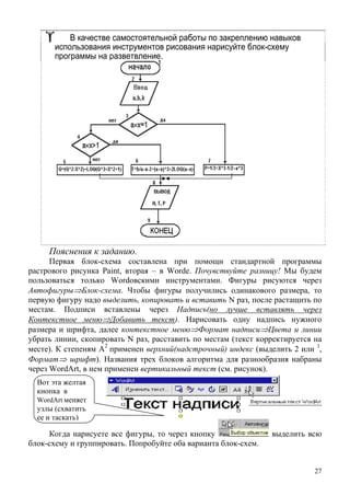 В качестве самостоятельной работы по закреплению навыков
использования инструментов рисования нарисуйте блок-схему
программы на разветвление.
Пояснения к заданию.
Первая блок-схема составлена при помощи стандартной программы
растрового рисунка Paint, вторая – в Wordе. Почувствуйте разницу! Мы будем
пользоваться только Wordовскими инструментами. Фигуры рисуются через
Автофигуры⇒Блок-схема. Чтобы фигуры получились одинакового размера, то
первую фигуру надо выделить, копировать и вставить N раз, после растащить по
местам. Подписи вставлены через Надпись(но лучше вставлять через
Контекстное меню⇒Добавить текст). Нарисовать одну надпись нужного
размера и шрифта, далее контекстное меню⇒Формат надписи⇒Цвета и линии
убрать линии, скопировать N раз, расставить по местам (текст корректируется на
месте). К степеням А
2
применен верхний(надстрочный) индекс (выделить 2 или 3
,
Формат⇒ шрифт). Названия трех блоков алгоритма для разнообразия набраны
через WordArt, в нем применен вертикальный текст (см. рисунок).
Когда нарисуете все фигуры, то через кнопку выделить всю
блок-схему и группировать. Попробуйте оба варианта блок-схем.
Вот эта желтая
кнопка в
WordArt меняет
узлы (схватить
ее и таскать)
27
 