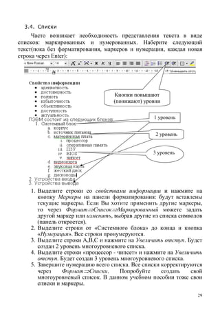 3.4. Списки
Часто возникает необходимость представления текста в виде
списков: маркированных и нумерованных. Наберите следующий
текст(пока без форматирования, маркеров и нумерации, каждая новая
строка через Enter):
Кнопки повышают
(понижают) уровни
1 уровень
2 уровень
3 уровень
1. Выделите строки со свойствами информации и нажмите на
кнопку Маркеры на панели форматирования: будут вставлены
текущие маркеры. Если Вы хотите применить другие маркеры,
то через Формат⇒Список⇒Маркированный можете задать
другой маркер или изменить, выбрав другие из списка символов
(панель откроется).
2. Выделите строки от «Системного блока» до конца и кнопка
«Нумерация». Все строки пронумеруются.
3. Выделите строки A,B,C и нажмите на Увеличить отступ. Будет
создан 2 уровень многоуровневого списка.
4. Выделите строки «процессор - чипсет» и нажмите на Увеличить
отступ. Будет создан 3 уровень многоуровневого списка.
5. Завершите нумерацию всего списка. Все списки корректируются
через Формат⇒Списки. Попробуйте создать свой
многоуровневый список. В данном учебном пособии тоже свои
списки и маркеры.
29
 