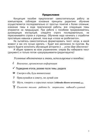 3
Предисловие
Концепция пособия предполагает самостоятельную работу за
компьютером, соблюдая основные принципы дидактики: обучение
осуществляется последовательно от простых понятий к более сложным;
освоение темы в ходе практической работы, все следующие темы
опираются на предыдущие. При работе с пособием придерживайтесь
руководящих инструкций, следуйте строго последовательно, не
перескакивайте строки и страницы. Обучение надо начинать с отработки
простейших навыков и умений, пока еще «глаза не разбегаются».
Не пытайтесь самостоятельно форматировать текст: когда, в какой
момент и как это лучше сделать – будет все расписано по пунктам. Вы
просто будете исполнять обучающий алгоритм и … успех Вам обеспечен!
И общее правило во всех упражнениях: сперва Вы набираете текст
(документ) и только потом «разукрашиваете»(редактируете)!
Условные обозначения и знаки, используемые в пособии:
Внимание, архиважная информация
Подведение итогов, резюме после темы, раздела
Смотри в оба, будь внимательнее
Прислушайся к совету, но думай сам
☺ Шутя, говорить о серьезных вещах (ridendo dicere severum) лат.
q=м%“2% 2ель…= !=K%2= дл ƒ=*!еCле…, …="/*%" , 3ме…,L
 