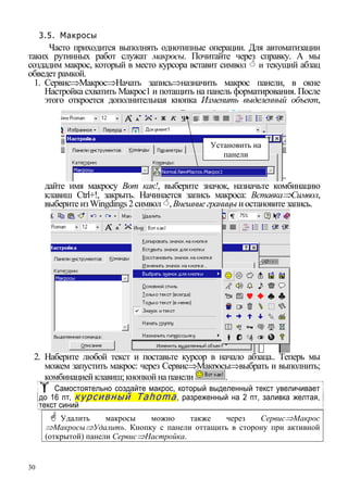 30
3.5. Макросы
Часто приходится выполнять однотипные операции. Для автоматизации
таких рутинных работ служат макросы. Почитайте через справку. А мы
создадим макрос, который в место курсора вставит символ и текущий абзац
обведет рамкой.
1. Сервис⇒Макрос⇒Начать запись⇒назначить макрос панели, в окне
Настройка схватить Макрос1 и потащить на панель форматирования. После
этого откроется дополнительная кнопка Изменить выделенный объект,
дайте имя макросу Вот как!, выберите значок, назначьте комбинацию
клавиш Ctrl+!, закрыть. Начинается запись макроса: Вставка⇒Символ,
выберите изWingdings2символ , Внешние границы иостановите запись.
Установить на
панели
2. Наберите любой текст и поставьте курсор в начало абзаца.. Теперь мы
можем запустить макрос: через Сервис⇒Макросы⇒выбрать и выполнить;
комбинацией клавиш;кнопкой на панели .
Самостоятельно создайте макрос, который выделенный текст увеличивает
до 16 пт, курсивный Tahoma, разреженный на 2 пт, заливка желтая,
текст синий
Удалить макросы можно также через Сервис⇒Макрос
⇒Макросы⇒Удалить. Кнопку с панели оттащить в сторону при активной
(открытой) панели Сервис⇒Настройка.
 