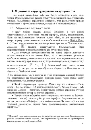 4. Подготовка структурированных документов
Все наши дальнейшие действия будут происходить при виде
экрана Режим разметки, режим структуры осваивайте самостоятельно,
учитесь пользоваться справочной системой. Мы рассмотрим пример
составления и оформления отчетов, курсовых и дипломных работ.
4.1. Оформление титульного листа
Текст можно вводить любым шрифтом, а уже потом
«приукрашивать»: применять разные шрифты, стили, выравнивания.
Если нет необходимости начинать новый абзац, то для перехода на
новую строку лучше пользоваться комбинацией клавиш Shift + Enter
( ). Этот знак виден при включении режима просмотра Непечатаемых
символов (панель инструментов Стандартная). При
форматировании и наборе документа его лучше включить.
Для перехода (перескакивания) на новые строки документа
можно пользоваться не только Enter, но и включенным режимом
свободного ввода (указатель мыши принимает вид выравнивания влево,
вправо, по центру при наведении курсора на новую, еще пустую строку
и щелчке мышью: , , ). Режим свободного ввода можно
включить (если уже не включен!) через Сервис ⇒ Параметры ⇒
Правка ⇒ Свободный ввод.
Для выравнивания текста никогда не стоит пользоваться клавишей Пробел:
это позапрошлый век механических пишущих машин! Один пробел может
присутствовать только между словами.
Задайте Параметры страницы: Поля – верхнее и нижнее – 2 см,
левое – 2,5 см, правое – 1,5 см (экономим бумагу); Размер бумаги – А4,
книжная; Макет – различать колонтитулы первой страницы (чтобы
потом не печатать номер на первой странице).
Теперь смело набирайте текст титульного листа (Рис. 16 Вариант
титульного листа). Используйте разные шрифты. Выравнивание везде
по центру, кроме «Кафедры …» и «сдал-принял». Заглавие «Отчет или
Учебный практикум» может быть отформатировано разреженным
шрифтом.12
31
12
В данной главе использованы другие маркеры, потому что глава была написана
раньше основного текста пособия, уже опробована студентами на практикуме и
была вставлена через Вставка⇒Файл
 