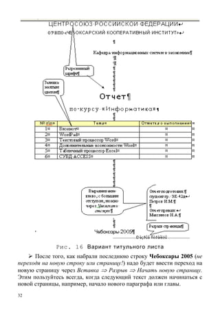 32
Рис. 16 Вариант титульного листа
После того, как набрали последнюю строку Чебоксары 2005 (не
переходя на новую строку или страницу!) надо будет ввести переход на
новую страницу через Вставка ⇒ Разрыв ⇒ Начать новую страницу.
Этим пользуйтесь всегда, когда следующий текст должен начинаться с
новой страницы, например, начало нового параграфа или главы.
 
