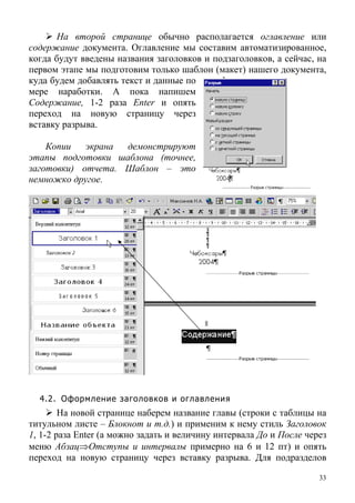 На второй странице обычно располагается оглавление или
содержание документа. Оглавление мы составим автоматизированное,
когда будут введены названия заголовков и подзаголовков, а сейчас, на
первом этапе мы подготовим только шаблон (макет) нашего документа,
куда будем добавлять текст и данные по
мере наработки. А пока напишем
Содержание, 1-2 раза Enter и опять
переход на новую страницу через
вставку разрыва.
Копии экрана демонстрируют
этапы подготовки шаблона (точнее,
заготовки) отчета. Шаблон – это
немножко другое.
4.2. Оформление заголовков и оглавления
На новой странице наберем название главы (строки с таблицы на
титульном листе – Блокнот и т.д.) и применим к нему стиль Заголовок
1, 1-2 раза Enter (а можно задать и величину интервала До и После через
меню Абзац⇒Отступы и интервалы примерно на 6 и 12 пт) и опять
переход на новую страницу через вставку разрыва. Для подразделов
33
 