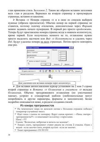 34
глав применим стиль Заголовок 2. Таким же образом вставим заголовки
всех глав и разделов. Вернемся на вторую страницу и пронумеруем
страницы, вставим оглавление.
Вставка ⇒ Номера страниц ⇒ и в окне из списков выберем
нужные (образец прилагается). Обычно номер на первой странице не
ставится, поэтому галочку отключим, дополнительно через Формат
можно задавать начало нумерации. В первый раз просто продолжить.
Теперь будут проставлены номера страниц везде в нижнем колонтитуле,
кроме первой. Если получилось немного не то, оглавление нужно
просто выделить щелчком или Вид ⇒ Колонтитулы и удалить через
Del. Будут удалены номера на всех страницах. Потом просто повторить
еще раз.
Для вставки автооглавления курсор установим на 2 или 3 строке
второй страницы и Вставка ⇒ Оглавления и указатели ⇒ вкладка
Оглавления. Обычно трехуровневого оглавления (по умолчанию)
хватает, устроит и стандартный шаблон (любознательные могут
попробовать и другие параметры, форматы и заполнители). Более
подробно описывается ниже, в разделе создания стилей.
Из юмора программистов
На чемпионате мира по женской логике с большим отрывом победил
генератор случайных чисел.
Идет папа с сыном по зоопарку. Вдруг сынок кричит: - «Папа, смотри -
программисты!!!»- и показывает на клетку с гориллами.
Папа: :-???
Сынок: "Волосатые, небритые и мозоль на заднице".
Ложась спать, программист ставит рядом на столик 2 стакана. Один с
водой - если захочет пить, второй пустой - если не захочет.
Тонет программист: F1! F1! F1!
Для удаления или вставки номера через колонтитул
 