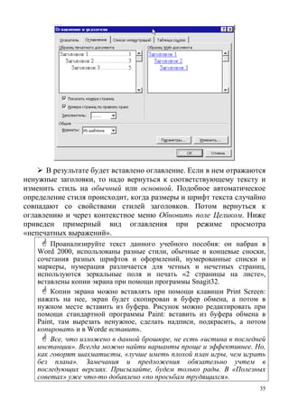 В результате будет вставлено оглавление. Если в нем отражаются
ненужные заголовки, то надо вернуться к соответствующему тексту и
изменить стиль на обычный или основной. Подобное автоматическое
определение стиля происходит, когда размеры и шрифт текста случайно
совпадают со свойствами стилей заголовков. Потом вернуться к
оглавлению и через контекстное меню Обновить поле Целиком. Ниже
приведен примерный вид оглавления при режиме просмотра
«непечатных выражений».
Проанализируйте текст данного учебного пособия: он набран в
Word 2000, использованы разные стили, обычные и концевые сноски,
сочетания разных шрифтов и оформлений, нумерованные списки и
маркеры, нумерация различается для четных и нечетных страниц,
используются зеркальные поля и печать «2 страницы на листе»,
вставлены копии экрана при помощи программы Snagit32.
Копии экрана можно вставлять при помощи клавиши Print Screen:
нажать на нее, экран будет скопирован в буфер обмена, а потом в
нужном месте вставить из буфера. Рисунок можно редактировать при
помощи стандартной программы Paint: вставить из буфера обмена в
Paint, там вырезать ненужное, сделать надписи, подкрасить, а потом
к иоп ровать и в Worde вставить.
Все, что изложено в данной брошюре, не есть «истина в последней
инстанции». Всегда можно найти варианты проще и эффективнее. Но,
как ворят шахматисты, лучше иметь плохой план игры, ем игратьго « ч
без плана». Замечания и предложения обязательно учтем в
последующих версиях. Присылайте, будем только рады. В «Полезных
советах» уже что-то добавлено «по просьбам трудящихся».
35
 