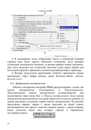 36
Лишние строчки («грязь»)
В дальнейшем после добавлений текста и изменений номеров
страниц надо будет просто обновлять оглавление. Если размеры
оглавления оказываются мелкими, то размер шрифта можно увеличить.
Для этого выделить все оглавление щелчком слева перед первой или
последней строкой и применить соответствующий размер и гарнитуру.
Вставку результатов выполнения учебного практикума можно
производить через буфер обмена, меню Вставка⇒Файл, объект,
рисунок и т.д.
4.3. Добавление инструментов
Обычно стандартная настройка Word предусматривает только две
панели инструментов: Стандартная и Форматирование.
Дополнительные панели инструментов устанавливаются или
выключаются через меню Вид ⇒ Панели инструментов. Если панели
инструментов располагаются на одной строке (что не всегда удобно), их
можно растащить на разные строки панели инструментов. На рисунке
представлен вариант экрана с двумя панелями на одной строке,
растаскиваются они просто: схватить мышью панель с левой стороны,
когда указатель имеет вид четырех стрелок и переместить
под первую панель.
 