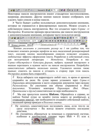 Некоторые панели инструментов имеют стандартное местоположение,
например, рисование. Другие кнопки панели можно отображать или
удалять через список в конце панели.
Часто бывает удобно пользоваться дополнительными кнопками,
которые не отражаются в фиксированных панелях. Можно создать и
собственную панель инструментов. Все это создается через Сервис ⇒
Настройка. В качестве примера представлены две панели инструментов
с дополнительными кнопками, которыми часто пользуется автор.
Кнопки увеличить и уменьшить размер на 1 пт удобны тем, что
позволяют изменять размеры шрифтов на весь выделенный разноразмерный
текст, соседняя кнопка масштабирования символов позволяет создавать
любопытные эффекты оформления текста. Разработан и собственный стиль
для методической литературы – Методичка. Попробуем и мы:
Сервис⇒Настройка⇒ Категории_формат, выбрать нужный инструмент и
мышью перетащить в нужное место на панели инструментов. Попробуйте
самостоятельно добавить несколько кнопок. Удаляются кнопки также
мышью: схватить на панели и оттащить в сторону (при этом панель
Настройка должна быть открытой!).
Когда набираете или корректируете любой текст, то время от времени
сохраняйте на диске. Но лучше заранее установите через Сервис⇒
Параметры автосохранение и место сохранения документов через вкладку
Расположение. По умолчанию они обычно сохраняются в Моих
документах. Установите некоторые Параметры (Вид, Общие,
Правописание и другие) самостоятельно по мере необходимости.
Мы еще пропустили понятие Шаблона. Обращайтесь к справке, но
шаблон Normal лучше не меняйте (потом можете не разобраться), в
учзаведених никогда!, при необходимости создавайте собственный шаблон,
маленький пример приведен в Полезных советах.
Не ленитесь самостоятельно исследовать окна, если что-то не
сразу получается – Вы всегда можете отменить последние
действия.
Не стесняйтесь обращаться за помощью к справочной системе,
особенно к контекстной справке через Shift + F1 или к
Помощнику.
Новые кнопки
37
 