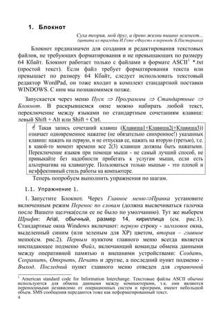 4
1. Блокнот
Суха теория, мой друг, а древо жизни пышно зеленеет...
(цитата из трагедии И.Гете «Фауст» в переводе Б.Пастернака)
Блокнот предназначен для создания и редактирования текстовых
файлов, не требующих форматирования и не превышающих по размеру
64 Кбайт. Блокнот работает только с файлами в формате ASCII1
*.txt
(простой текст). Если файл требует форматирования текста или
превышает по размеру 64 Кбайт, следует использовать текстовый
редактор WordPad, он тоже входит в комплект стандартной поставки
WINDOWS. С ним мы познакомимся позже.
Запускается через меню Пуск ⇒ Программы ⇒ Стандартные ⇒
Блокнот. В раскрывшемся окне можно набирать любой текст,
переключение между языками по стандартным сочетаниям клавиш:
левый Shift + Alt или Shift + Ctrl.
Такая запись сочетаний клавиш (Клавиша1+Клавиша2(+Клавиша3))
означает одновременное нажатие (не обязательно синхронное!) указанных
клавиш: нажать на первую, и не отпуская ее, нажать на вторую (третью), т.е.
в какой-то момент времени все 2(3) клавиши должны быть нажатыми.
Переключение языков при помощи мыши - не самый лучший способ, не
привыкайте без надобности прибегать к услугам мыши, если есть
альтернатива на клавиатуре. Пользоваться только мышью - это плохой и
неэффективный стиль работы на компьютере.
Теперь попробуем выполнить упражнения по шагам.
1.1. Упражнение 1.
1. Запустите Блокнот. Через Главное меню⇒Правка установите
включенным режим Перенос по словам (должна высвечиваться галочка
после Вашего щелчка(если ее не было по умолчанию). Тут же выберем
Шрифт: Arial, обычный, размер 14, кириллица (см. рис.1).
Стандартные окна Windows включают: первую строку - заголовок окна,
выделенный синим (или зеленым для ХР) цветом, вторая – главное
меню(см. рис.2). Первым пунктом главного меню всегда является
ниспадающее подменю Файл, включающий команды обмена данными
между оперативной памятью и внешними устройствами: Создать,
Сохранить, Открыть, Печать и другие, а последний пункт подменю -
Выход. Последний пункт главного меню отведен для справочной
1
American standard code for Information Interchange. Текстовые файлы ASCII обычно
используются для обмена данными между компьютерами, т.к. они являются
переносимыми независимо от операционных систем и программ, имеют небольшой
объем. SMS сообщения передаются тоже как неформатированный текст.
 
