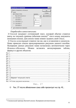 Отработайте самостоятельно.
Сноской называют уточняющий текст, который обычно ставится
внизу на текущей странице (обычная сноска)13
или в конце документа
(концевая сноска). Для сносок также можно задавать свой Стиль.
Списки иллюстраций ставятся так же, как и оглавления и указатели.
Ниже приведен список пронумерованных рисунков данного пособия.
Нумерация данных рисунков также вставлялась автоматически через
Вставка⇒Название. Можно вставлять автонумерацию таблиц,
формул и других объектов.
Рис.1 ..........................................................................................................................................................5
Рис. 2 .........................................................................................................................................................6
Рис. 3 .........................................................................................................................................................8
Рис. 4 .........................................................................................................................................................9
Рис. 5 .......................................................................................................................................................12
Рис. 6 .......................................................................................................................................................13
Рис. 7 .......................................................................................................................................................14
Рис. 8 .......................................................................................................................................................15
Рис. 9 .......................................................................................................................................................16
Рис. 10 .....................................................................................................................................................20
Рис. 11 .....................................................................................................................................................23
Рис. 12 .....................................................................................................................................................24
Рис. 13 .....................................................................................................................................................25
Рис. 14 .....................................................................................................................................................25
Рис. 16 Вариант титульного листа ...................................................................................................32
Рис. 17 .....................................................................................................................................................41
Рис. 18 Схема документа включена .....................................................................................................48
Рис. 17
☺ Рис. 17 после обновления сама себя презентует на стр. 41…
41
13
Специальный пример обычной сноски. Нумерация автоматическая
 