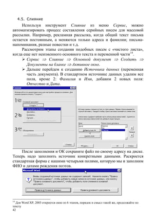 42
4.5. Слияние
Используя инструмент Слияние из меню Сервис, можно
автоматизировать процесс составления серийных писем для массовой
рассылки. Например, рекламная рассылка, когда общий текст письма
остается постоянным, а меняются только адреса и фамилии; письма-
напоминания, разные повестки и т.д.
Рассмотрим этапы создания подобных писем с «чистого листа»,
когда еще нет неизменного основного текста и переменной части14
.
Сервис ⇒ Слияние ⇒ Основной документ ⇒ Создать ⇒
Документы на бланке ⇒ Активное окно.
Дальше перейдем к созданию Источника данных (переменная
часть документа). В стандартном источнике данных удалим все
поля, кроме 2: Фамилия и Имя, добавим 2 новых поля:
Отчество и Дата.
После заполнения и ОК сохраните файл по своему адресу на диске.
Теперь надо заполнить источник конкретными данными. Раскроется
стандартная форма с нашими четырьмя полями, которую мы и заполним
ФИО и датами рождения поэтов.
14
Для Word XP, 2003 откроется окно из 6 этапов, порядок и смысл такой же, продолжайте по
тексту
 