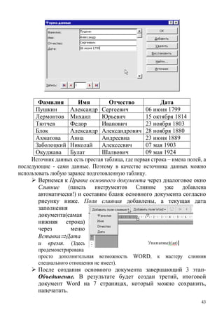 Фамилия Имя Отчество Дата
Пушкин Александр Сергеевич 06 июня 1799
Лермонтов Михаил Юрьевич 15 октября 1814
Тютчев Федор Иванович 23 ноября 1803
Блок Александр Александрович 28 ноября 1880
Ахматова Анна Андреевна 23 июня 1889
Заболоцкий Николай Алексеевич 07 мая 1903
Окуджава Булат Шалвович 09 мая 1924
Источник данных есть простая таблица, где первая строка – имена полей, а
последующие - сами данные. Поэтому в качестве источника данных можно
использовать любую заранее подготовленную таблицу.
Вернемся к Правке основного документа через диалоговое окно
Слияние (панель инструментов Слияние уже добавлена
автоматически!) и составим бланк основного документа согласно
рисунку ниже. Поля слияния добавлены, а текущая дата
заполнения
документа(самая
нижняя строка)
через меню
Вставка⇒Дата
и время. (Здесь
продемонстрирована
просто дополнительная возможность WORD, к мастеру слияния
специального отношения не имеет).
После создания основного документа завершающий 3 этап-
Объединение. В результате будет создан третий, итоговой
документ Word на 7 страницах, который можно сохранить,
напечатать.
43
 
