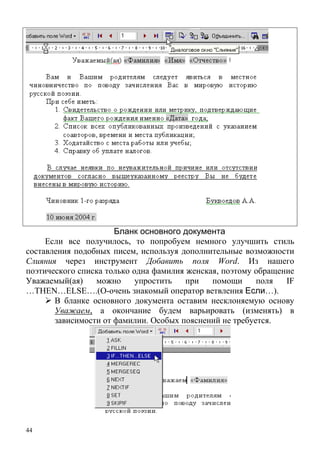 44
Бланк основного документа
Если все получилось, то попробуем немного улучшить стиль
составления подобных писем, используя дополнительные возможности
Слияния через инструмент Добавить поля Word. Из нашего
поэтического списка только одна фамилия женская, поэтому обращение
Уважаемый(ая) можно упростить при помощи поля IF
…THEN…ELSE….(О-очень знакомый оператор ветвления Если…).
В бланке основного документа оставим несклоняемую основу
Уважаем, а окончание будем варьировать (изменять) в
зависимости от фамилии. Особых пояснений не требуется.
 