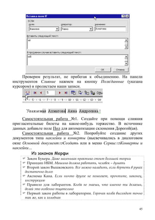 Проверим результат, не прибегая к объединению. На панели
инструментов Слияние нажмем на кнопку Поля/данные (указана
курсором) и пролистаем наши записи.
Самостоятельная работа №1. Создайте при помощи слияния
пригласительные билеты на какое-нибудь торжество. В источнике
данных добавьте поле Пол для автоматизации склонения Дорогой(ая).
Самостоятельная работа №2. Попробуйте создание других
документов типа наклейки и конверты (высвечивались в диалоговом
окне Основной документ⇒Создать или в меню Сервис⇒Конверты и
наклейки…
Из законов Мерфи
Закон Букера. Даже маленькая практика стоит большой теории
Принцип ИБМ. Машина должна работать, человек – думать
Второй закон Вышковского. Все можно наладить, если вертеть в руках
достаточно долго
Аксиома Кана. Если ничто другое не помогает, прочтите, наконец,
инструкцию
Правило для лаборантов. Когда не знаешь, что именно ты делаешь,
делай это особенно тщательно
Первый закон работы в лаборатории. Горячая колба выглядит точно
так же, как и холодная
45
 