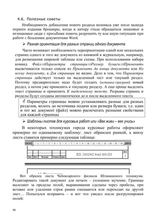 46
4.6. Полезные советы
Необходимость добавления нового раздела возникла уже после выхода
первого издания брошюры, когда к автору стали обращаться знакомые и
незнакомые люди с просьбами помочь разрешить ту или иную ситуацию при
работе с большими документами Word.
Разная ориентация для разных страниц одного документа
Часто возникает необходимость переориентации одной или нескольких
страниц одного и того же документа из книжной в журнальную, например,
для размещения широкой таблицы или схемы. При использовании набора
команд Файл⇒Параметры страницы⇒Размер бумаги⇒Применить
высвечивается только список из Применить до конца документа или Ко
всему документу, а Для страницы не видно. Дело в том, что Параметры
страницы действует только на выделенный тест или текущий раздел.
Поэтому предварительно надо будет создать (вставка⇒разрыв) новый
раздел, а потом уже применить к текущему разделу. А еще проще выделить
текст страницы и применить К выделенному тексту. Разрывы страниц и
разделы будут созданы автоматически до и после выделенного текста.
Параметры страницы можно устанавливать разные для разных
разделов, вплоть до источника подачи или размера бумаги, т.е. один
и тот же документ (файл) можно распечатать разными свойствами
для каждой страницы
Шаблоны листов для курсовых работ или «Век живи – век учись»
В некоторых техникумах города курсовые работы оформляют
примерно по одинаковому шаблону: лист обрамлен рамкой, а внизу
листа ставится примерно следующая таблица:
Вот образец листа Чебоксарского филиала Штанашского техникума.
Редактировать такой документ для печати – сплошное мучение. Границы
вылезают за пределы полей, выравнивания сделаны через пробелы, при
вставке или удалении строк рамки смещаются или переходят на другой
лист… Попытался исправить – и вот что увидел после разгруппировки
полей:
 