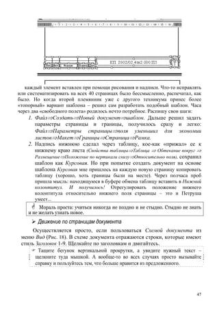 каждый элемент вставлен при помощи рисования и надписи. Что-то исправлять
или систематизировать на всех 40 страницах было бессмысленно, распечатал, как
было. Но когда второй племянник уже с другого техникума принес более
«топорный» вариант шаблона – решил сам разработать подобный шаблон. Часа
через два «свободного полета» родилось нечто потребное. Распишу свои шаги:
1. Файл⇒Создать⇒Новый документ⇒шаблон. Дальше решил задать
параметры страницы и границы, получилось сразу и легко:
Файл⇒Параметры страницы⇒поля уменьшил для экономии
листов⇒Макет⇒Границы⇒Страница⇒Рамка.
2. Надпись нижнюю сделал через таблицу, кое-как «прижал» ее к
нижнему краю листа (Свойства таблицы⇒Таблица ⇒ Обтекание вокруг ⇒
Размещение⇒Положение по вертикали снизу⇒Относительно поля), сохранил
шаблон как Курсовая. Но при попытке создать документ на основе
шаблона Курсовая мне пришлось на каждую новую страницу копировать
таблицу (хорошо, хоть границы были на месте). Через полчаса проб
пришла мысль: находящуюся в буфере обмена таблицу вставить в Нижний
колонтитул. И получилось! Отрегулировать положение нижнего
колонтитула относительно нижнего поля страницы – это и Петруша
умеет...
Мораль проста: учиться никогда не поздно и не стыдно. Стыдно не знать
и не желать узнать новое.
Движение по страницам документа
Осуществляется просто, если пользоваться Схемой документа из
меню Вид (Рис. 18). В схеме документа отражаются строки, которые имеют
стиль Заголовок 1-9. Щелкайте по заголовкам и двигайтесь.
Тащите бегунок вертикальной прокрутки, а увидите нужный текст –
щелкните туда мышкой. А вообще-то во всех случаях просто вызывайте
справку и пользуйтесь тем, что больше нравится из предложенного.
47
 