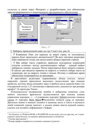 системы и связи через Интернет с разработчиком для обновления
зарегистрированного и лицензионного программного обеспечения.
Раскрытое
подменю
Рис.12
2. Наберем приведенный ниже на стр.3 текст (см. рис.2).
Клавишами Enter для перехода на новую строку не пользоваться,
переход будет происходить автоматически!!! Во всех текстовых редакторах
Enter нажимается только для начала нового абзаца («красной» строки).
При наборе текста старайтесь правильно пользоваться клавиатурой
согласно «слепому» методу десятипальцевого набора3
– каждый символ
набирается «своим» пальцем. Потом переучиваться будет намного сложнее.
В школах уже вводится норматив на скорость и точность набора текста на
клавиатуре, как на скорость чтения и письма. Поэтому в свободное время
обязательно потренируйтесь на тренажерах.
В простейших редакторах выравнивание абзаца (отступ, начало
«красной» строки) приходится выполнять искусственно при помощи
пробелов, поэтому абзац начинайте через 4 пробела после нажатия Enter (это
стандартный отступ 1,27 сантиметра в официальных документах при размере
шри 4
фта 14 гарнитуры Times).
Редактирование (исправление ошибок и добавление символов, слов,
любого текстового фрагмента) осуществляется при помощи клавиш
управления курсором: ← →↑↓(движение курсора), Delete(удаление символа
справа от курсора), Back Space( )(удаление символа слева от курсора).
Двигаться можно и мышью: подойти к нужному месту в тексте и щелкнуть
левой клавишей, курсор замигает, а дальше можно ввести нужный символ,
удалить или вставить информацию с буфера.
2
Это Блокнот от Windows98Me, в Win2000XP он выглядит чуть по-другому, на 1 пункт
главного меню больше, но никаких принципиальных отличий нет
3
Смотри приложение 1
5
4
Размер шрифта измеряется в условных единицах (пунктах)
 