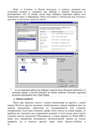 50
адо набирать курсовую работу или
чувашский Техникум
курсовая
Файл ⇒ Создать ⇒ Новый документ ⇒ шаблон, назначил все
сочетания клавиш и сохранил как шаблон с именем Чувашский и
расширением .dot. И теперь, когда н
текст, я обращаюсь: Файл⇒Создать⇒ Чувашский или
⇒ документ, далее по тексту.
А если курсовая работа уже набрана в другом месте обычным шаблоном, то
п той документ на основе шаблона Техникум курсоваяоступаю проще: в пус
в екст через буфер.ставляю имеющийся т
Замена шрифтов
Часто при переносе текста с одного компьютера на с одной
версии Word на другую возникает необходимость замены шрифтов (нет на
данном компьютере, кириллица не поддерживается или слишком
изощренный). Если надо изменить шрифт всего текста на новый шрифт, то
проблем нет: выделить все и применить нужный. А если только часть текста
в разных м ста документа? казывает я, в новых версиях от Word 2000 и
выше есть прекрасная возможность автоматической амены не только
другой,
е х О с
з
шрифтов, но и многого другого через меню Правка⇒Найти и
 