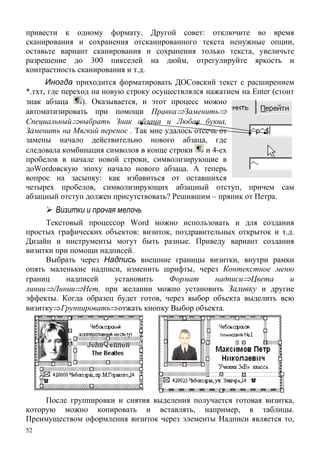 52
и х я ,
на дюйм, отрегулируйте яркость и
контр
привести к одному формату. Другой совет: отключите во время
сканирования и сохранения отсканированного текста ненужные опции,
оставьте вариант сканирования со ранени только текста увеличьте
разрешение до 300 пикселей
астность сканирования и т.д.
Иногда приходится форматировать ДОСовский текст с расширением
*.тхт, где переход на новую строку осуществлялся нажатием на Enter (стоит
знак абзаца ). Оказывается, и этот процесс можно
автоматизировать при помощи Правка⇒Заменить⇒
Специальный⇒выбрать Знак абзаца и Любая буква,
Заменить на Мягкий перенос . Так мне удалось отсечь от
замены начал действительно нового абзаца, где
следовала комбинация символов в конце строки
о
и 4-ех
пробелов в начале новой строки, символизирующие в
доWordовску эпоху н чало новог абзаца. А теперь
вопрос на засыпку: как избавиться от оставшихся
четырех пробелов, символизирующих абзац
ю а о
ный отступ, причем сам
абзац вовать? Решившим – пряник от Петра.
и
быть разные. Приведу
визит
ш ен
кта выделить всю
ный отступ должен присутст
Визитки прочая мелочь
Текстовый процессор Word можно использовать и для создания
простых графических объектов: визиток, поздравительных открыток и т.д.
Дизайн и инструменты могут вариант создания
ки при помощи надписей.
Выбрать через Надпись внешние границы визитки, внутри рамки
опять маленькие надписи, изменить рифты, через Контекстное м ю
границ надписей установить Формат надписи⇒Цвета и
линии⇒Линии⇒Нет, при желании можно установить Заливку и другие
эффекты. Когда образец будет готов, через выбор объе
визитку⇒Группировать⇒отжать кнопку Выбор объекта.
После группировки и снятия выделения получается готовая визитка,
которую можно копировать и вставлять, например, в таблицы.
Преимуществом оформления визиток через элементы Надписи является то,
 