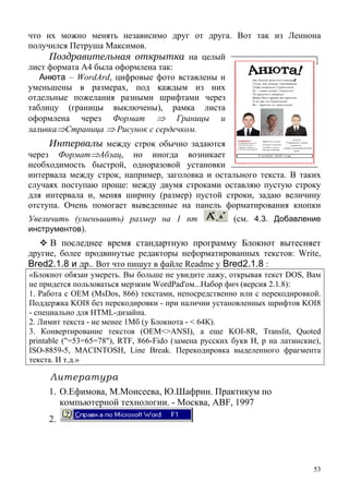53
что и
я а
ц
из них
отдел
мка листа
оформлена
д
л и
случа
х можно менять независимо друг от друга. Вот так из Леннона
получилс Петруш Максимов.
Поздравительная открытка на елый
лист формата А4 была оформлена так:
Анюта – WordArd, цифровые фото вставлены и
уменьшены в размерах, под каждым
ьные пожелания разными шрифтами через
таблицу (границы выключены), ра
через Формат ⇒ Границы и
заливка⇒Страница ⇒ Рисунок с сердечком.
Интервалы между строк обычно задаются
через Формат⇒Абзац, но иног а возникает
необходимость быстрой, одноразовой установки
интер а а между строк, например, заголовкав остального текста. В таких
ях поступаю проще: между двумя строками оставляю пустую строку
для интервала и, меняя ширину (размер) пустой строки, задаю величину
отступа. Очень помогает выведенные на панель форматирования кнопки
Увеличить (уменьшить) размер на 1 пт (см. 4.3. Добавление
инструментов).
В последнее время с ртную программу Блокнот вытесняет
другие, более продвинутые р оры неформатированных текстов: Wr
танда
едакт ite,
Bred2.1.8 и др.. Вот что пишут в файле Readme у Bred2.1.8 :
«Блокнот обязан умереть. Вы больше не увидите лажу, открывая текст DOS, Вам
не придется пользоваться мерзким WordPad'ом...Набор фич (версия 2.1.8):
1. Работа с OEM (MsDos, 866) текстами, непосредственно или с перекодировкой.
Поддержка KOI8 без перекодировки - при наличии установленных шрифтов KOI8
- специально для HTML-дизайна.
2. Лимит текста - не менее 1Mб (у Блокнота - < 64К).
3. Конвертирование текстов (OEM<>ANSI), а еще KOI-8R, Translit, Quoted
printable ("=53=65=78"), RTF, 866-Fido (замена русских букв Н, р на латинские),
ISO-8859-5, MACINTOSH, Line Break. Перекодировка выделенного фрагмента
текста. И т.д.»
Литература
оисеева, Ю.Шафрин. Практикум по
ологии. - Москва, ABF, 1997
2.
1. О.Ефимова, М.М
компьютерной техн
 