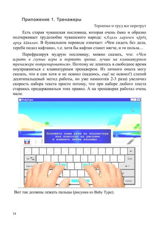 54
Приложение 1. Тренажеры
Терпенье и труд все перетрут
Есть старая чувашская пословица, которая очень ёмко и образно
подчеркивает трудолюбие чувашского народа: «Ахаль ларичен кěрěк
арки йăвала». В буквальном переводе означает: «Чем сидеть без дела,
тереби подол кафтана», т.е. хотя бы кафтан станет мягче, и то польза…
Перефразируя мудрую пословицу, можно сказать, что: «Чем
играть в глупые игры и портить зрение, лучше на клавиатурном
тренажере потренироваться». Поэтому не ленитесь в свободное время
поупражняться с клавиатурным тренажером. Из личного опыта могу
сказать, что я сам хотя и не освоил (надеюсь, ещё не освоил!) слепой
десятипальцевый метод работы, но уже намного(в 2-3 раза) увеличил
скорость набора текста просто потому, что при наборе любого текста
стараюсь придерживаться этих правил. А на тренажерах работал очень
мало.
Вот так должны лежать пальцы (рисунки из Baby Type).
 