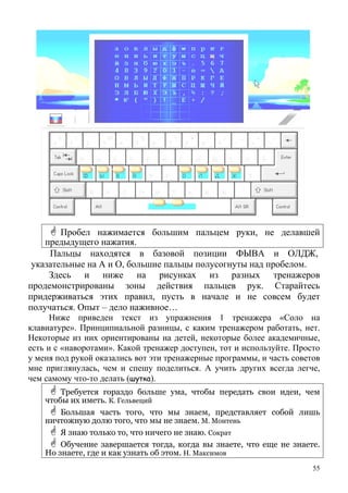 Пробел нажимается большим пальцем руки, не делавшей
предыдущего нажатия.
Пальцы находятся в базовой позиции ФЫВА и ОЛДЖ,
указательные на А и О, большие пальцы полусогнуты над пробелом.
Здесь и ниже на рисунках из разных тренажеров
продемонстрированы зоны действия пальцев рук. Старайтесь
придерживаться этих правил, пусть в начале и не совсем будет
получаться. Опыт – дело наживное…
Ниже приведен текст из упражнения 1 тренажера «Соло на
клавиатуре». Принципиальной разницы, с каким тренажером работать, нет.
Некоторые из них ориентированы на детей, некоторые более академичные,
есть и с «наворотами». Какой тренажер доступен, тот и используйте. Просто
у меня под рукой оказались вот эти тренажерные программы, и часть советов
мне приглянулась, чем и спешу поделиться. А учить других всегда легче,
чем самому что-то делать (шутка).
Требуется гораздо больше ума, чтобы передать свои идеи, чем
ч бто ы их иметь. К. Гельвеций
Большая часть того, что мы знаем, представляет собой лишь
н ьичтожную долю того, что мы не знаем. М. Монтен
Я знаю только то, что ничего не знаю. Сократ
Обучение завершается тогда, когда вы знаете, что еще не знаете.
Но знаете, где и как узнать об этом. Н. Максимов
55
 