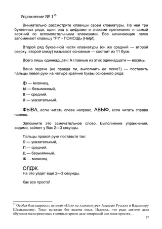 57
Упражнение № 115
Внимательно рассмотрите клавиши своей клавиатуры. На ней три
буквенных ряда, один ряд с цифрами и знаками препинания и самый
верхний со вспомогательными клавишами. Все начинающие легко
запоминают клавишу "F1" - ПОМОЩЬ (Help!).
Второй ряд буквенной части клавиатуры (он же средний — второй
сверху, второй снизу) называют основным — состоит из 11 букв.
Всего лишь одиннадцати! А главные из этих одиннадцати — восемь.
Ваша задача (не правда ли, выполнить ее легко?) — поставить
пальцы левой руки на четыре крайние буквы основного ряда:
ф — мизинец,
ы — безымянный,
в — средний,
а — указательный.
ФЫВА, если читать слева направо, АВЫФ, если читать справа
налево.
Запомните это замечательное слово. Выполнение упражнения,
видимо, займет у Вас 2—3 секунды.
Пальцы правой руки поставьте так:
о — указательный,
л — средний,
д — безымянный,
ж — мизинец.
ОЛДЖ.
На это уйдет еще 2—3 секунды.
Как все просто!
15
Особая благодарность авторам «Соло на клавиатуре» Алексею Русских и Владимиру
Шахиджаняну. Текст вставлен без ведома оных. Надеюсь, что ради святого дела
обучения малограмотных в компьютерном деле товарищей они меня простят…
 