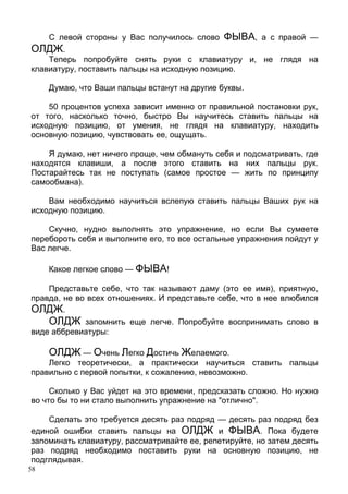 58
С левой стороны у Вас получилось слово ФЫВА, а с правой —
ОЛДЖ.
Теперь попробуйте снять руки с клавиатуру и, не глядя на
клавиатуру, поставить пальцы на исходную позицию.
Думаю, что Ваши пальцы встанут на другие буквы.
50 процентов успеха зависит именно от правильной постановки рук,
от того, насколько точно, быстро Вы научитесь ставить пальцы на
исходную позицию, от умения, не глядя на клавиатуру, находить
основную позицию, чувствовать ее, ощущать.
Я думаю, нет ничего проще, чем обмануть себя и подсматривать, где
находятся клавиши, а после этого ставить на них пальцы рук.
Постарайтесь так не поступать (самое простое — жить по принципу
самообмана).
Вам необходимо научиться вслепую ставить пальцы Ваших рук на
исходную позицию.
Скучно, нудно выполнять это упражнение, но если Вы сумеете
перебороть себя и выполните его, то все остальные упражнения пойдут у
Вас легче.
Какое легкое слово — ФЫВА!
Представьте себе, что так называют даму (это ее имя), приятную,
правда, не во всех отношениях. И представьте себе, что в нее влюбился
ОЛДЖ.
ОЛДЖ запомнить еще легче. Попробуйте воспринимать слово в
виде аббревиатуры:
ОЛДЖ — Очень Легко Достичь Желаемого.
Легко теоретически, а практически научиться ставить пальцы
правильно с первой попытки, к сожалению, невозможно.
Сколько у Вас уйдет на это времени, предсказать сложно. Но нужно
во что бы то ни стало выполнить упражнение на "отлично".
Сделать это требуется десять раз подряд — десять раз подряд без
единой ошибки ставить пальцы на ОЛДЖ и ФЫВА. Пока будете
запоминать клавиатуру, рассматривайте ее, репетируйте, но затем десять
раз подряд необходимо поставить руки на основную позицию, не
подглядывая.
 