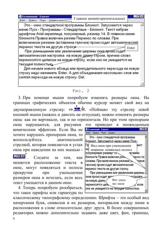 6
Enter
Главное меню(горизонтальное)
Рис. 2
Вид окна при уменьшении
ширины: появилась полоса
Вот здесь
ме- няли
3. При помощи мыши попробуем изменять размеры окна. На
границах графических объектов обычно курсор меняет свой вид на
двунаправленную стрелку: , , . «Поймав» эту стрелку левой
кнопкой мыши (нажать и двигать не отпуская), можно изменять размеры
окна: как по вертикали, так и по горизонтали. Но при этом пропорции
окна нарушаются, для рисунков это приводит к неожиданным
комическим эффектам. Если Вы не
хотите нарушать пропорции окна, то
воспользуйтесь диагональной
стрелкой, которая появляется в углах
окна при наведении на них мышью -
. Следите за тем, как
меняется расположение текста в
окне, могут появляться и полосы
прокрутки при уменьшении
размеров окна и исчезать, если весь
текст умещается в данном окне.
4. Теперь попробуем разобраться,
что такое шрифты или гарнитура по
классическому типографскому определению. Шрифты – это особый вид
начертания букв, символов и их размеров, интервалов между ними и
расположения в слове относительно друг друга. В более совершенных
редакторах можно дополнительно задавать даже цвет, фон, границы,
 