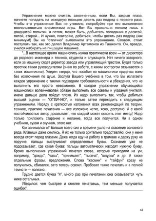 61
Упражнение можно считать законченным, если Вы, закрыв глаза,
начнете попадать на исходную позицию десять раз подряд с первого раза.
Чтобы это упражнение Вас не утомило, попробуйте при его выполнении
воспользоваться элементами игры. Вот Вы правильно попали лишь с
двадцатой попытки, а потом, может быть, добьетесь попадания с десятой,
пятой, второй... И нужно, повторяю, добиться, чтобы десять раз подряд (как
минимум!) Вы на "отлично" выполнили это упражнение. Словом, стоит
поступать так, как это делал Владимир Артамонов из Ташкента. Он, правда,
учился набирать на пишущей машинке.
"...В настоящее время машинопись нужна практически всем — от директора
до рядового инженера и техника, студента и служащего. Нет ничего зазорного,
если за машинку сядет директор завода или управляющий трестом. Будет только
престиж таким руководителям (знаю по работе, с каким восторгом отзываются о
таких машинистки). Уверен твердо, что пособие по машинописи придется всем
без исключения по душе. Заслуга Вашего учебника в том, что Вы излагаете
каждое упражнение с такими подходами требовательности и убеждения, что не
выполнить его просто невозможно. В каждом упражнении обучающийся
машинописи волей-неволей обязан выполнить все советы и указания учителя,
иначе дальше дела пойдут плохо. Их надо выполнить так, чтобы добиться
высшей оценки — "ОТЛИЧНО", и только затем переходить к следующим
упражнениям. Наряду с краткостью изложения всех рекомендаций по теории,
технике, практике печатания — все изложено четко, ясно, доступно. А с какой
настойчивостью автор доказывает, что каждый может освоить этот метод! Надо
только приложить старание и желание, тогда все получится. Ни в одном
учебнике, сухом и скучном, этого нет.
Как занимался я? Больше всего сил и времени ушло на освоение основного
ряда. Клавиши даже снились. Я их не только зрительно представляю: они у меня
всегда стоят перед глазами. Даже когда еду на работу в трамвае и держу руку на
поручне, пальцы выстукивают определенные буквы. Сознание уже не
подсказывает, где какая буква: пальцы автоматически находят нужную букву.
Кроме выполнения упражнений печатал слова, которые приходили на ум,
например, "дождь", "часы", "принимает", "тысяча", "шнурки" и др. А также
отдельные фразы, предложения. Слова "жасмин" и "тайфун" сразу не
получались, сбивался, зато теперь освоил. Пробовал также печатать и в полной
темноте — полезно.
Трудно дается буква "я", много раз при печатании она оказывается чуть
ниже остальных.
Убедился: чем быстрее и смелее печатаешь, тем меньше получается
ошибок".
 