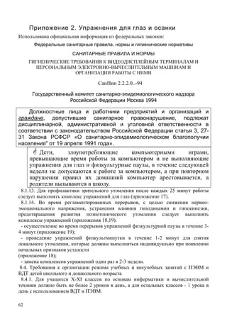 62
Приложение 2. Упражнения для глаз и осанки
Использована официальная информация из федеральных законов:
Федеральные санитарные правила, нормы и гигиенические нормативы
САНИТАРНЫЕ ПРАВИЛА И НОРМЫ
ГИГИЕНИЧЕСКИЕ ТРЕБОВАНИЯ К ВИДЕОДИСПЛЕЙНЫМ ТЕРМИНАЛАМ И
ПЕРСОНАЛЬНЫМ ЭЛЕКТРОННО-ВЫЧЕСЛИТЕЛЬНЫМ МАШИНАМ И
ОРГАНИЗАЦИИ РАБОТЫ С НИМИ
СанПин 2.2.2.0..-94
Государственный комитет санитарно-эпидемиологического надзора
Российской Федерации Москва 1994
Должностные лица и работники предприятий и организаций и
граждане, допустившие санитарное правонарушение, подлежат
дисциплинарной, административной и уголовной ответственности в
соответствии с законодательством Российской Федерации статья 3, 27-
31 Закона РСФСР «О санитарно-эпидемиологическом благополучии
населения" от 19 апреля 1991 года».
Дети, злоупотребляющие компьютерными играми,
превышающие время работы за компьютером и не выполняющие
упражнения для глаз и физкультурные паузы, в течение следующей
недели не допускаются к работе за компьютером, а при повторном
нарушении правил их домашний компьютер арестовывается, а
родители вызываются в школу.
8.1.13. Для профилактики зрительного утомления после каждых 25 минут работы
следует выполнять комплекс упражнений для глаз (приложение 17).
8.1.14. Во время регламентированных перерывов, с целью снижения нервно-
эмоционального напряжения, устранения влияния гиподинамии и гипокинезии,
предотвращения развития познотонического утомления следует выполнять
комплексы упражнений (приложения 18,19).
- осуществление во время перерывов упражнений физкультурной паузы в течение 3-
4 минут (приложение 19);
- проведение упражнений физкультминутки в течение 1-2 минут для снятия
локального утомления, которые должны выполняться индивидуально при появлении
начальных признаков усталости
(приложение 18);
- замена комплексов упражнений один раз в 2-3 недели.
8.4. Требования к организации режима учебных и внеучебных занятий с ПЭВМ и
ВДТ детей школьного и дошкольного возраста
8.4.1. Для учащихся X-XI классов по основам информатики и вычислительной
техники должно быть не более 2 уроков в день, а для остальных классов - 1 урока в
день с использованием ВДТ и ПЭВМ.
 