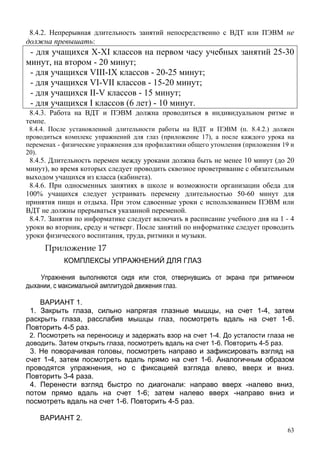 63
8.4.2. Непрерывная длительность занятий непосредственно с ВДТ или ПЭВМ не
должна превышать:
- для учащихся X-XI классов на первом часу учебных занятий 25-30
минут, на втором - 20 минут;
- для учащихся VIII-IX классов - 20-25 минут;
- для учащихся VI-VII классов - 15-20 минут;
- для учащихся II-V классов - 15 минут;
- для учащихся I классов (6 лет) - 10 минут.
8.4.3. Работа на ВДТ и ПЭВМ должна проводиться в индивидуальном ритме и
темпе.
8.4.4. После установленной длительности работы на ВДТ и ПЭВМ (п. 8.4.2.) должен
проводиться комплекс упражнений для глаз (приложение 17), а после каждого урока на
переменах - физические упражнения для профилактики общего утомления (приложения 19 и
20).
8.4.5. Длительность перемен между уроками должна быть не менее 10 минут (до 20
минут), во время которых следует проводить сквозное проветривание с обязательным
выходом учащихся из класса (кабинета).
8.4.6. При односменных занятиях в школе и возможности организации обеда для
100% учащихся следует устраивать перемену длительностью 50-60 минут для
принятия пищи и отдыха. При этом сдвоенные уроки с использованием ПЭВМ или
ВДТ не должны прерываться указанной переменой.
8.4.7. Занятия по информатике следует включать в расписание учебного дня на 1 - 4
уроки во вторник, среду и четверг. После занятий по информатике следует проводить
уроки физического воспитания, труда, ритмики и музыки.
Приложение 17
КОМПЛЕКСЫ УПРАЖНЕНИЙ ДЛЯ ГЛАЗ
Упражнения выполняются сидя или стоя, отвернувшись от экрана при ритмичном
дыхании, с максимальной амплитудой движения глаз.
ВАРИАНТ 1.
1. Закрыть глаза, сильно напрягая глазные мышцы, на счет 1-4, затем
раскрыть глаза, расслабив мышцы глаз, посмотреть вдаль на счет 1-6.
Повторить 4-5 раз.
2. Посмотреть на переносицу и задержать взор на счет 1-4. До усталости глаза не
доводить. Затем открыть глаза, посмотреть вдаль на счет 1-6. Повторить 4-5 раз.
3. Не поворачивая головы, посмотреть направо и зафиксировать взгляд на
счет 1-4, затем посмотреть вдаль прямо на счет 1-6. Аналогичным образом
проводятся упражнения, но с фиксацией взгляда влево, вверх и вниз.
Повторить 3-4 раза.
4. Перенести взгляд быстро по диагонали: направо вверх -налево вниз,
потом прямо вдаль на счет 1-6; затем налево вверх -направо вниз и
посмотреть вдаль на счет 1-6. Повторить 4-5 раз.
ВАРИАНТ 2.
 