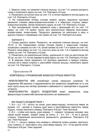 64
1. Закрыть глаза, не напрягая глазные мышцы, на счет 1-4, широко раскрыть
глаза и посмотреть вдаль на счет 1-6. Повторить 4-5 раз
2. Посмотреть на кончик носа на счет 1-4, а потом перевести взгляд вдаль на
счет 1-6. Повторить 4-5 раз.
3. Не поворачивая головы (голова прямо), делать медленно круговые
движения глазами вверх-вправо-вниз-влево и в обратную сторону: вверх-
влево-вниз-вправо. Затем посмотреть вдаль на счет 1-6. Повторить 4-5 раз.
4. При неподвижной голове перевести взор с фиксацией его на счет 1-4
вверх, на счет 1-6 прямо; после чего аналогичным образом вниз-прямо,
вправо-прямо, влево-прямо. Проделать движение по диагонали в одну и
другую стороны с переводом глаз прямо на счет 1-6. Повторить3-4 раза.
ВАРИАНТ 3
1. Голову держать прямо. Поморгать, не напрягая глазные мышцы, на счет
10-15. 2. Не поворачивая головы (голова прямо) с закрытыми глазами,
посмотреть направо на счет 1-4, затем налево на счет 1-4 и прямо на счет 1-6.
Поднять глаза вверх на счет 1-4, опустить вниз на счет 1-4 и перевести взгляд
прямо на счет 1-6. Повторить 4-5 раз.
3. Посмотреть на указательный палец, удаленный от глаз на расстояние 25-
30 см, на счет 1-4, потом перевести взор вдаль на счет 1-6. Повторить 4-5 раз.
4. В среднем темпе проделать 3-4 круговых движения в правую сторону,
столько же в левую сторону и, расслабив глазные мышцы, посмотреть вдаль
на счет 1-6. Повторить 1-2 раза.
Приложение 18
КОМПЛЕКСЫ УПРАЖНЕНИЙ ФИЗКУЛЬТУРНЫХ МИНУТОК
ФИЗКУЛЬТМИНУТКА (ФМ) способствует снятию локального утомления. По
содержанию ФМ различны и предназначаются для конкретного воздействия на ту или
иную группу мышц или систему организма в зависимости от самочувствия и ощущения
усталости.
ФИЗКУЛЬТМИНУТКА ОБЩЕГО ВОЗДЕЙСТВИЯ может применяться, когда
физкультпаузу по каким-либо причинам выполнить нет возможности.
ФМ ОБЩЕГО ВОЗДЕЙСТВИЯ 1
1. И.п - о.с. 1-2 - встать на носки, руки вверх-наружу, потянуться вверх за
руками. 3-4 - дугами в стороны руки вниз и расслабленно скрестить перед
грудью, голову наклонить вперед. Повторить 6-8 раз. Темп быстрый.
2. И.п. - стойка ноги врозь, руки вперед., 1 - поворот туловища направо, мах
левой рукой вправо, правой назад за спину. 2 - и.п. 3-4 - то же в другую
сторону. Упражнения выполняются размашисто, динамично. Повторить 6-8
раз. Темп быстрый.
3. И.п. 1 - согнуть правую ногу вперед и, обхватив голень руками, притянуть
ногу к животу. 2 - приставить ногу, руки вверх-наружу. 3-4 - то же другой ногой.
Повторить 6-8 раз. Темп средний.
 
