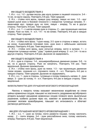 65
ФМ ОБЩЕГО ВОЗДЕЙСТВИЯ 2
1. И.п. - о.с. 1-2 - дугами внутрь два круга руками в лицевой плоскости. 3-4 -
то же, но круги наружу. Повторить 4-6 раз. Темп средний.
2. И.п. - стойка ноги врозь, правую руку вперед, левую на пояс. 1-3 - круг
правой рукой вниз в боковой плоскости с поворотом туловища направо. 4 -
заканчивая круг, правую руку на пояс, левую - вперед. То же в другую
сторону. Повторить 4-6 раз. Темп средний.
3. И.п. - о.с. 1 - с шагом вправо руки в стороны. 2 – два пружинящих наклона
вправо. Руки на пояс. 4 - и.п. 1-4 - то же влево. Повторить 4-6 раз в каждую
сторону. Темп средний.
ФМ ОБЩЕГО ВОЗДЕЙСТВИЯ 3
1. И.п. - стойка ноги врозь. 1-руки назад. 2-3 -руки в стороны и вверх, встать
на носки. 4-расслабляя плечевой пояс, руки вниз с небольшим наклоном
вперед. Повторить 4-6 раз. Темп медленный.
2. И.п. - стойка ноги врозь, руки согнутые вперед, кисти в кулаках. 1 - с
поворотом туловища налево " удар " правой рукой вперед. 2 - и.п. 3-4 - то же в
другую сторону. Повторить 6-8 раз. Дыхание не задерживать.
ФМ ОБЩЕГО ВОЗДЕЙСТВИЯ 4
1. И.п - руки в стороны. 1-4 - восьмеркообразные движения руками. 5-8 - то
же, но в другую сторону. Руки не напрягать. Повторить 4-6 раз. Темп
медленный. Дыхание произвольное.
2. И.п. - стойка ноги врозь, руки на поясе. 1-3 - три пружинящих движения
тазом вправо, сохраняя и.п. плечевого пояса. 4 - и.п. Повторить 4-6 раз в
каждую сторону. Темп средний. Дыхание не задерживать.
3. И.п.- о.с. 1 - руки в стороны, туловище и голову повернуть налево. 2 - руки
вверх. 3 - руки за голову. 4 - и.п. Повторить 4-6 раз в каждую сторону. Темп
медленный.
ФИЗКУЛЬТМИНУТКА ДЛЯ УЛУЧШЕНИЯ МОЗГОВОГО КРОВООБРАЩЕНИЯ
Наклоны и повороты головы оказывают механическое воздействие на стенки
шейных кровеносных сосудов, повышают их эластичность; раздражение вестибулярного
аппарата вызывают расширение кровеносных сосудов головного мозга. Дыхательные
упражнения, особенно дыхание через нос, изменяют их кровенаполнение. Все это
усиливает мозговое кровообращение, повышает его интенсивность и облегчает
умственную деятельность.
ФМ ДЛЯ УЛУЧШЕНИЯ МОЗГОВОГО КРОВООБРАЩЕНИЯ 1
1. И.п. - о.с. 1 - руки за голову; локти развести пошире, голову наклонить
назад . 2 - локти вперед. 3-4 - руки расслабленно вниз, голову наклонить
вперед. Повторить 4-6 раз. Темп медленный.
 