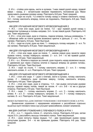 66
2. И.п. - стойка ноги врозь, кисти в кулаках. 1-мах левой рукой назад, правой
вверх - назад. 2 - встречными махами переменить положение рук. Махи
заканчивать рывками руками назад. Повторить 6-8 раз. Темп средний.
3. И.п. - сидя на стуле. 1-2 отвести голову назад и плавно наклонить назад.
3-4 - голову наклонить вперед, плечи не поднимать. Повторить 4-6 раз. Темп
медленный.
ФМ ДЛЯ УЛУЧШЕНИЯ МОЗГОВОГО КРОВООБРАЩЕНИЯ 2
1. И.п. - стоя или сидя, руки на поясе. 1-2 - круг правой рукой назад с
поворотом туловища и головы направо. 3-4 - то же левой рукой. Повторить 4-6
раз. Темп медленный.
2. И.п. - стоя или сидя, руки в стороны, ладони вперед, пальцы разведены. 1
- обхватив себя за плечи руками возможно крепче и дальше. 2 - и.п.. То же
налево. Повторить 4-6 раз. Темп быстрый.
3. И.п. - сидя на стуле, руки на пояс. 1 - повернуть голову направо. 2 - и.п. То
же налево. Повторить 6-8 раз. Темп медленный.
ФМ ДЛЯ УЛУЧШЕНИЯ МОЗГОВОГО КРОВООБРАЩЕНИЯ 3
1. И.п. - стоя или сидя, руки на поясе. 1 - махом левую руку занести через
правое плечо, голову повернуть налево. 2 - и.п. 3-4 - то же правой рукой.
Повторить 4-6 раз. Темп медленный.
2. И.п. - о.с. Хлопок в ладоши за спиной, руки поднять назад возможно выше.
2 -движение рук через стороны хлопок в ладоши вперед на уровне головы.
Повторить 4-6 раз. Темп быстрый.
3. И.п. - сидя на стуле. 1 - голову наклонить вправо. 2 - и.п. 3 - голову
наклонить влево. 4 - и.п. Повторить 4-6 раз. Темп средний.
ФМ ДЛЯ УЛУЧШЕНИЯ МОЗГОВОГО КРОВООБРАЩЕНИЯ 4
1. И.п. - стоя или сидя. 1 - руки к плечам, кисти в кулаки, голову наклонить
назад. 2 - повернуть руки локтями кверху, голову наклонить вперед.
Повторить 4-6 раз. Темп средний.
2. И.п. - стоя или сидя, руки в стороны. 1-3 - три рывка согнутыми руками
внутрь: правой перед телом, левой за телом. 4 - и.п. 5-8 - то же в другую
сторону. Повторить 4-6 раз. Темп быстрый.
3. И.п. - сидя. 1 - голову наклонить вправо. 2 - и.п. 3 - голову наклонить
влево. 4 - и.п. 5 - голову повернуть направо. 6 - и.п. 7 - голову повернуть
налево. 8 - и.п. Повторить 4-6 раз. Темп медленный.
ФИЗКУЛЬТМИНУТКА ДЛЯ СНЯТИЯ УТОМЛЕНИЯ С ПЛЕЧЕВОГО ПОЯСА И РУК:
Динамические упражнения с чередованием напряжения и расслабления отдельных
мышечных групп плечевого пояса и рук улучшают кровоснабжение, снижают напряжение.
ФМ ДЛЯ СНЯТИЯ УТОМЛЕНИЯ С ПЛЕЧЕВОГО ПОЯСА И РУК 1
1. И.п. - о.с. 1 - поднять плечи. 2 - опустить плечи. Повторить 6-8 раз, затем
пауза 2-3 с, расслабить мышцы плечевого пояса. Темп медленный.
2. И.п. - руки согнуты перед грудью. 1-2 - два пружинящих рывка назад
согнутыми руками. 3-4 - то же прямыми руками. Повторить 4-6 раз. Темп
средний.
 